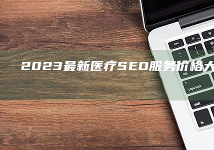 2023最新医疗SEO服务价格大全与效果对比指南